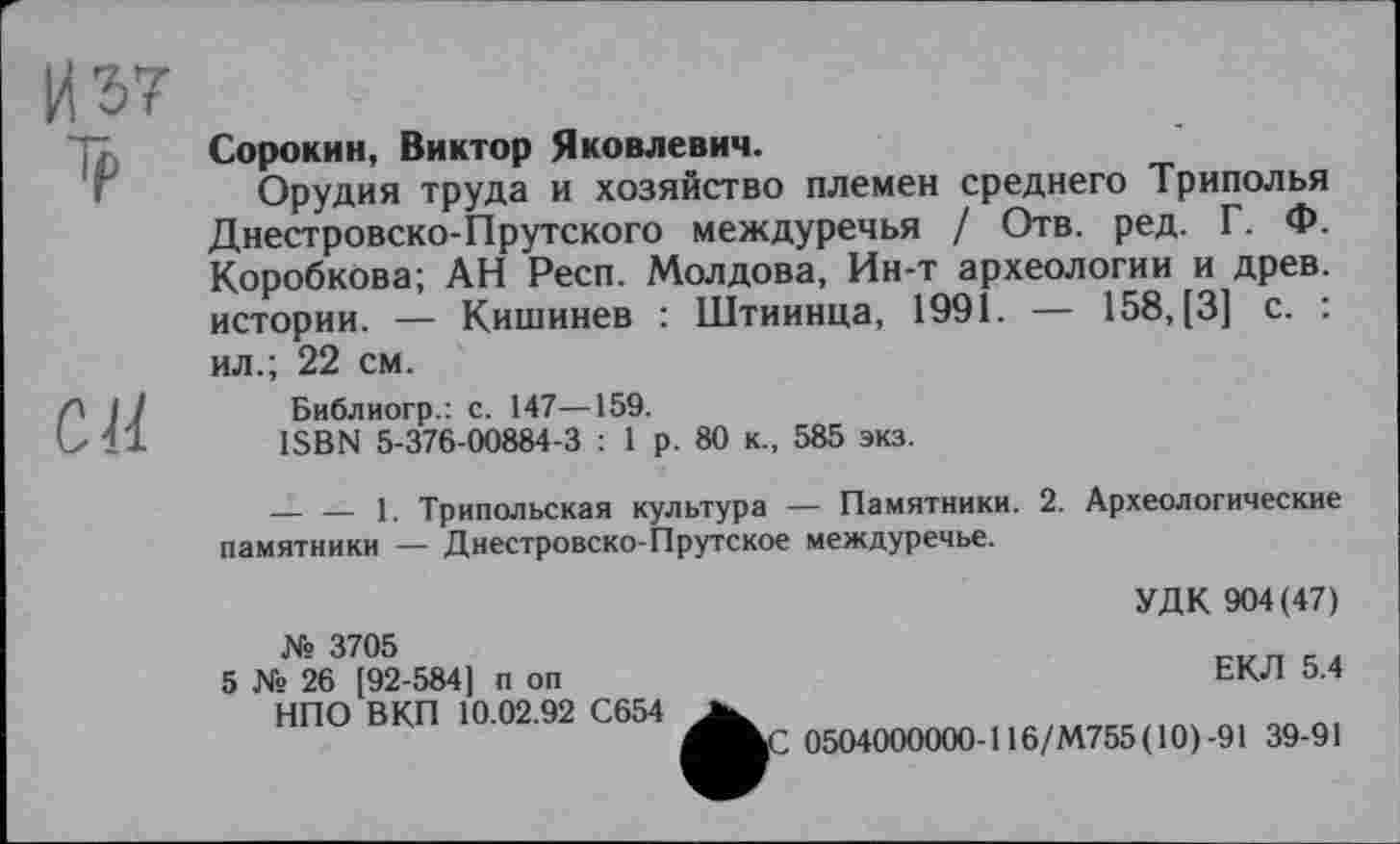 ﻿И 57 си
Сорокин, Виктор Яковлевич.
Орудия труда и хозяйство племен среднего Триполья Днестровско-Прутского междуречья / Отв. ред. Г. Ф. Коробкова; АН Респ. Молдова, Ин-т археологии и древ, истории. — Кишинев : Штиинца, 1991. — 158, [3] с. : ил.; 22 см.
Библиогр.: с. 147—159.
ISBN 5-376-00884-3 : 1 р. 80 к., 585 экз.
— — 1. Трипольская культура — Памятники. 2. Археологические памятники — Днестровско-Прутское междуречье.
№ 3705
5 № 26 [92-584] п оп
НПО ВКП 10.02.92 С654
УДК 904(47)
ЕКЛ 5.4
Z 0504000000-116/М755( 10)-91 39-91